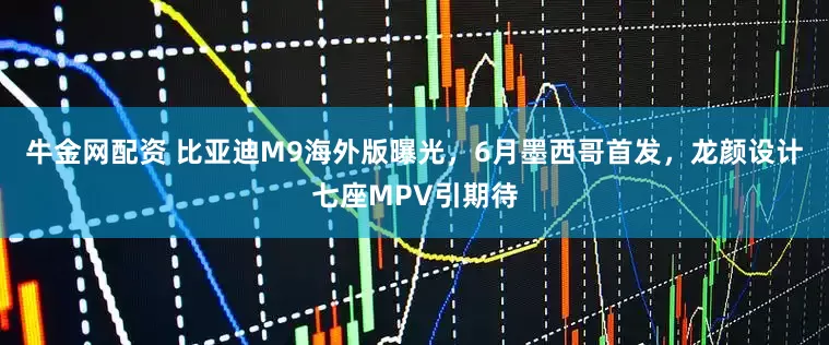 牛金网配资 比亚迪M9海外版曝光，6月墨西哥首发，龙颜设计七座MPV引期待