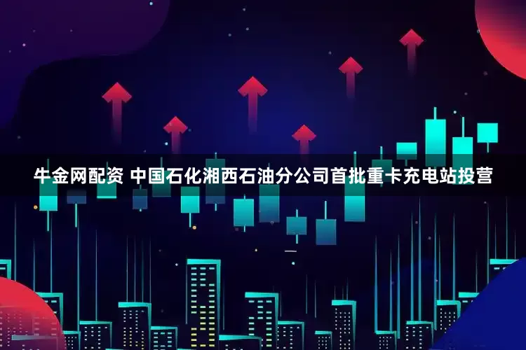 牛金网配资 中国石化湘西石油分公司首批重卡充电站投营