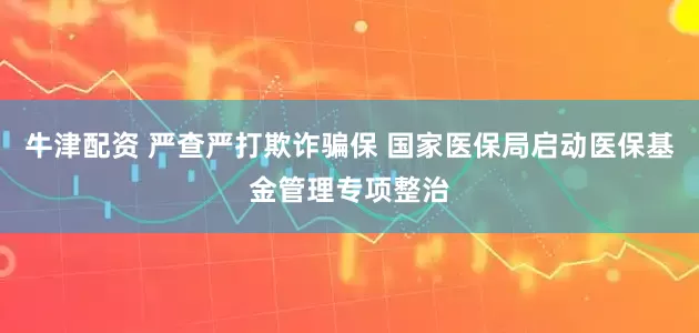 牛津配资 严查严打欺诈骗保 国家医保局启动医保基金管理专项整治
